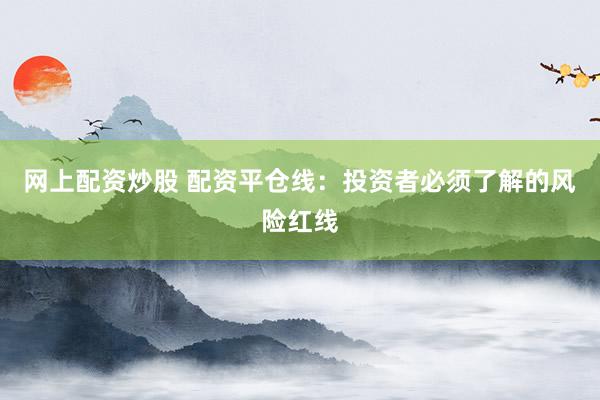网上配资炒股 配资平仓线：投资者必须了解的风险红线