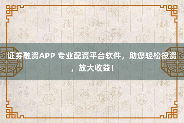 证券融资APP 专业配资平台软件，助您轻松投资，放大收益！