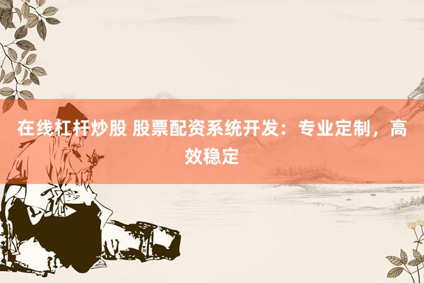 在线杠杆炒股 股票配资系统开发：专业定制，高效稳定