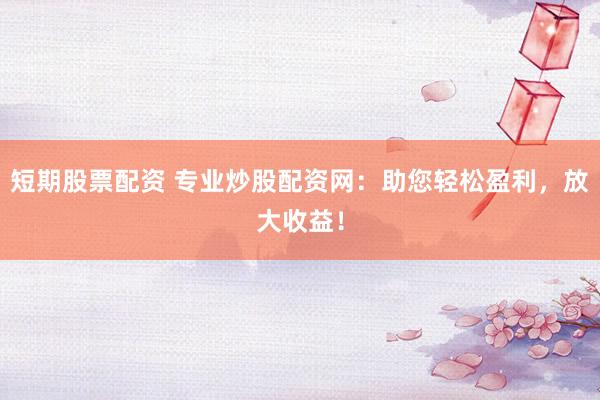 短期股票配资 专业炒股配资网：助您轻松盈利，放大收益！
