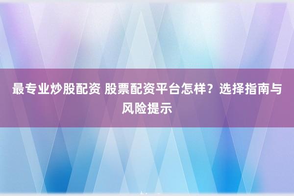 最专业炒股配资 股票配资平台怎样？选择指南与风险提示