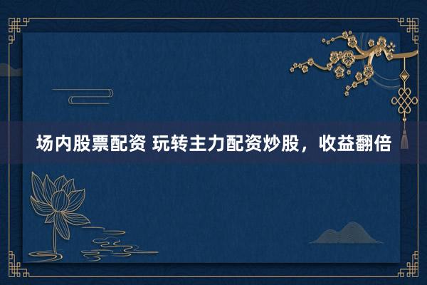 场内股票配资 玩转主力配资炒股，收益翻倍