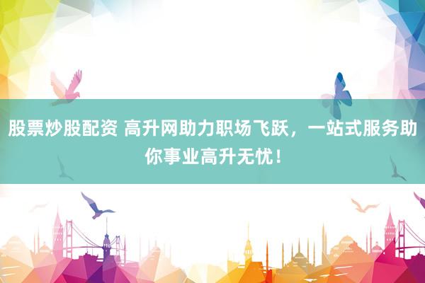 股票炒股配资 高升网助力职场飞跃，一站式服务助你事业高升无忧！