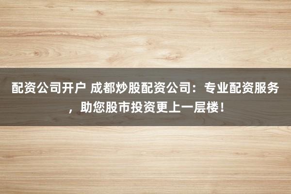 配资公司开户 成都炒股配资公司：专业配资服务，助您股市投资更上一层楼！