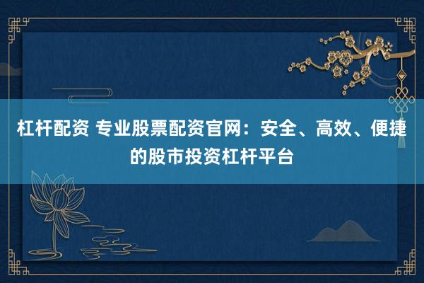 杠杆配资 专业股票配资官网：安全、高效、便捷的股市投资杠杆平台