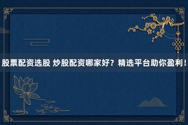 股票配资选股 炒股配资哪家好？精选平台助你盈利！
