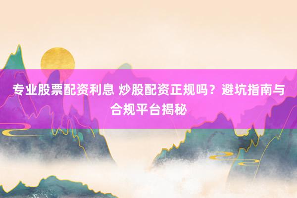 专业股票配资利息 炒股配资正规吗？避坑指南与合规平台揭秘