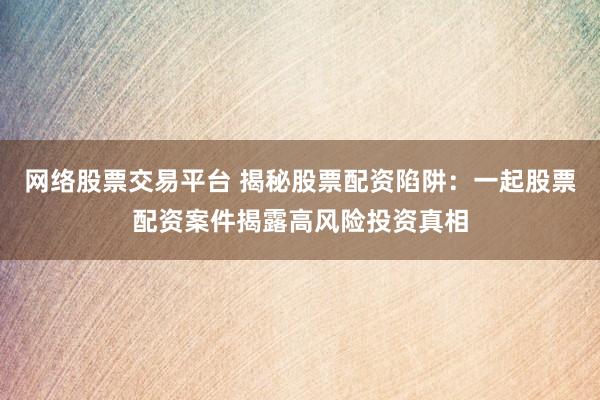 网络股票交易平台 揭秘股票配资陷阱：一起股票配资案件揭露高风险投资真相