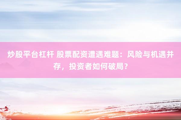 炒股平台杠杆 股票配资遭遇难题：风险与机遇并存，投资者如何破局？