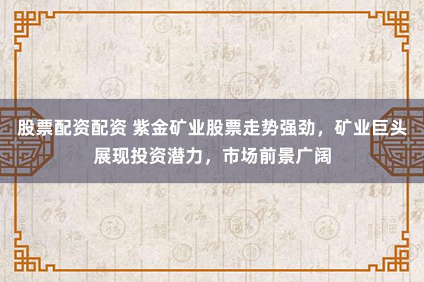 股票配资配资 紫金矿业股票走势强劲，矿业巨头展现投资潜力，市场前景广阔