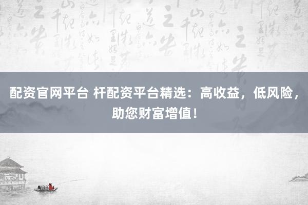配资官网平台 杆配资平台精选：高收益，低风险，助您财富增值！