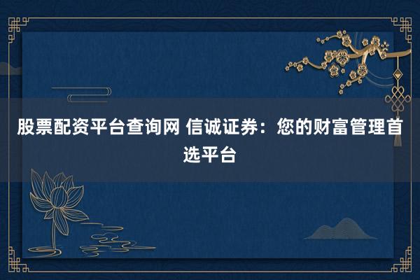 股票配资平台查询网 信诚证券：您的财富管理首选平台