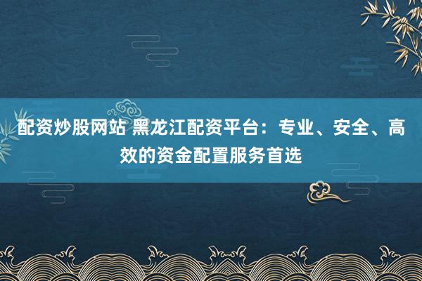 配资炒股网站 黑龙江配资平台：专业、安全、高效的资金配置服务首选