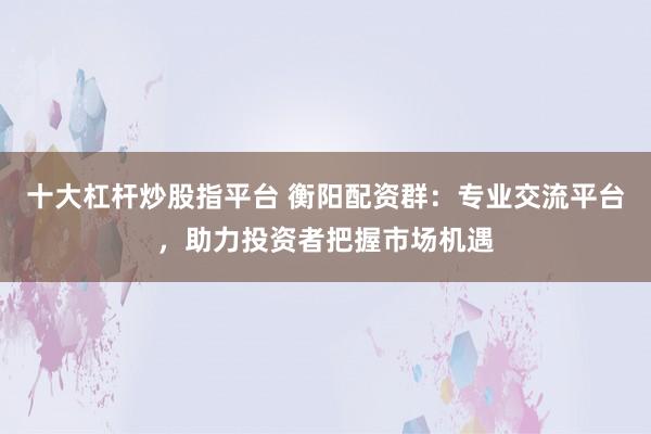 十大杠杆炒股指平台 衡阳配资群：专业交流平台，助力投资者把握市场机遇