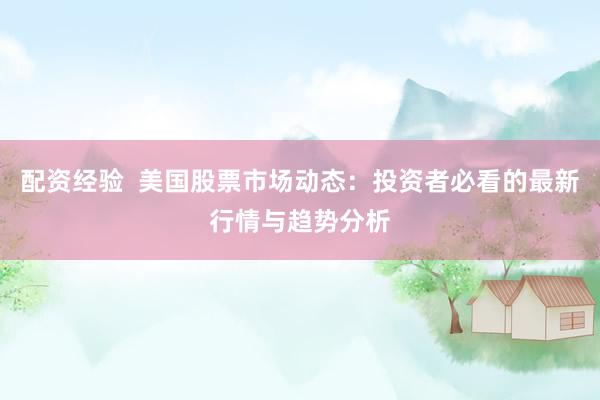 配资经验  美国股票市场动态：投资者必看的最新行情与趋势分析