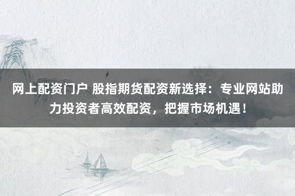 网上配资门户 股指期货配资新选择：专业网站助力投资者高效配资，把握市场机遇！