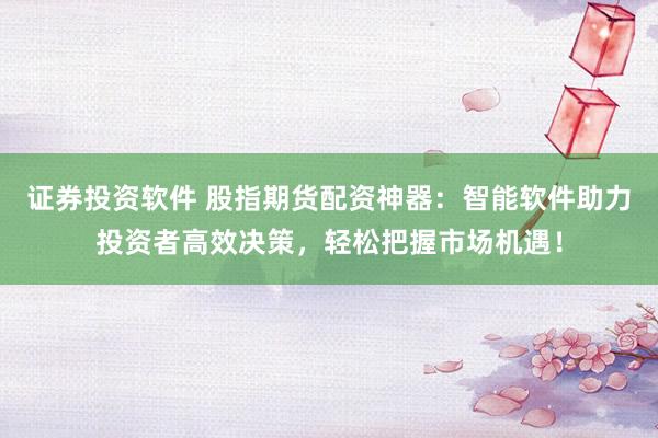 证券投资软件 股指期货配资神器：智能软件助力投资者高效决策，轻松把握市场机遇！