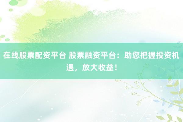 在线股票配资平台 股票融资平台：助您把握投资机遇，放大收益！