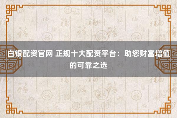 白银配资官网 正规十大配资平台：助您财富增值的可靠之选
