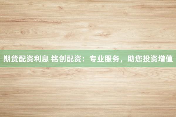 期货配资利息 铭创配资：专业服务，助您投资增值