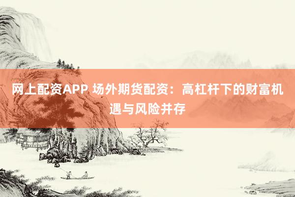 网上配资APP 场外期货配资：高杠杆下的财富机遇与风险并存