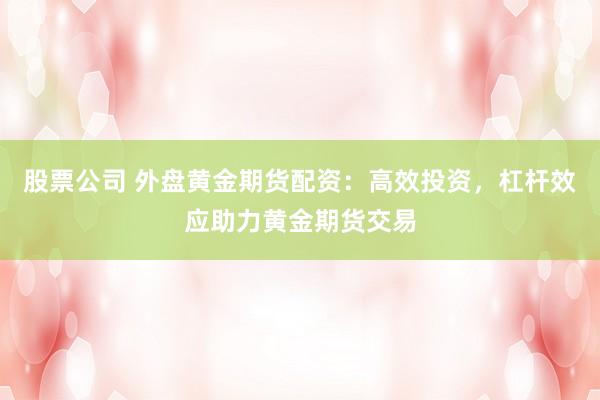 股票公司 外盘黄金期货配资：高效投资，杠杆效应助力黄金期货交易