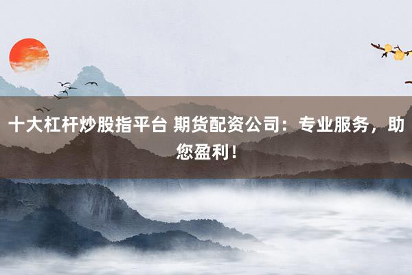 十大杠杆炒股指平台 期货配资公司：专业服务，助您盈利！