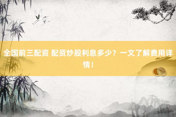全国前三配资 配资炒股利息多少？一文了解费用详情！