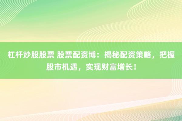 杠杆炒股股票 股票配资博：揭秘配资策略，把握股市机遇，实现财富增长！
