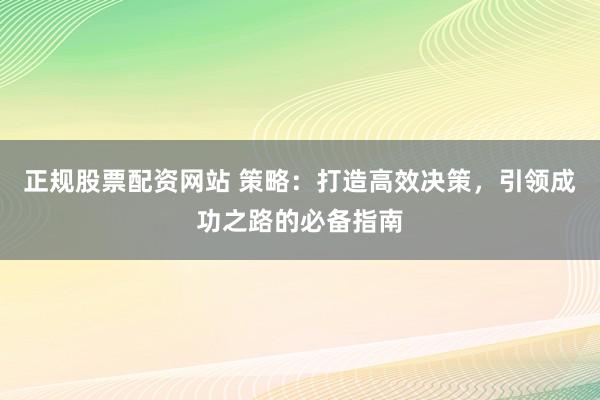 正规股票配资网站 策略：打造高效决策，引领成功之路的必备指南