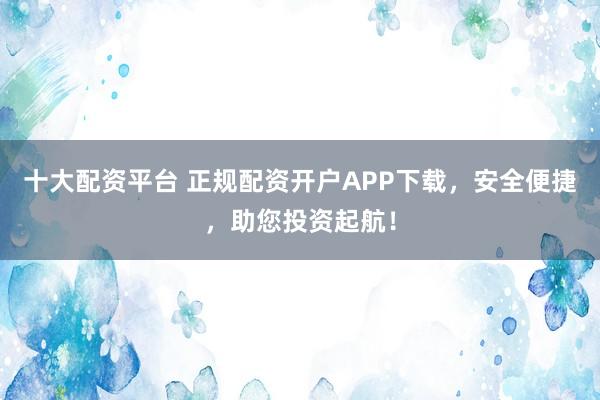 十大配资平台 正规配资开户APP下载，安全便捷，助您投资起航！