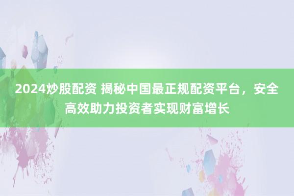 2024炒股配资 揭秘中国最正规配资平台，安全高效助力投资者实现财富增长