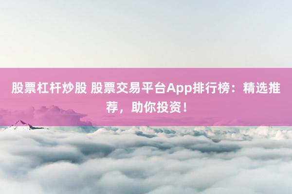 股票杠杆炒股 股票交易平台App排行榜：精选推荐，助你投资！