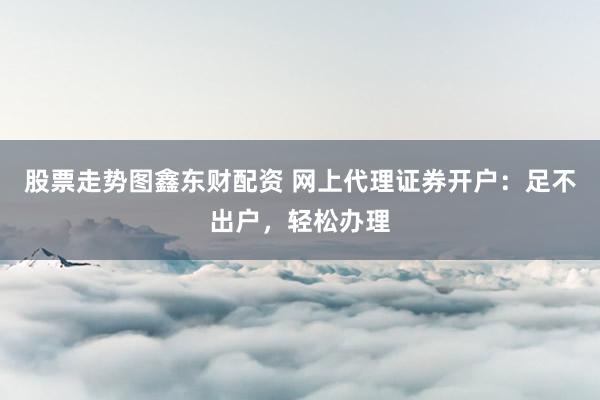 股票走势图鑫东财配资 网上代理证券开户：足不出户，轻松办理