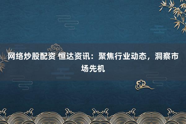 网络炒股配资 恒达资讯：聚焦行业动态，洞察市场先机