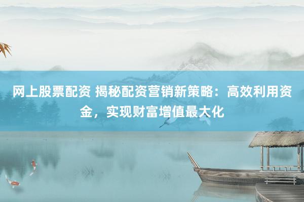 网上股票配资 揭秘配资营销新策略：高效利用资金，实现财富增值最大化