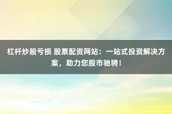 杠杆炒股亏损 股票配资网站：一站式投资解决方案，助力您股市驰骋！